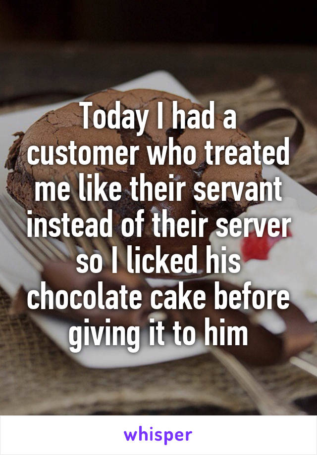Today I had a customer who treated me like their servant instead of their server so I licked his chocolate cake before giving it to him