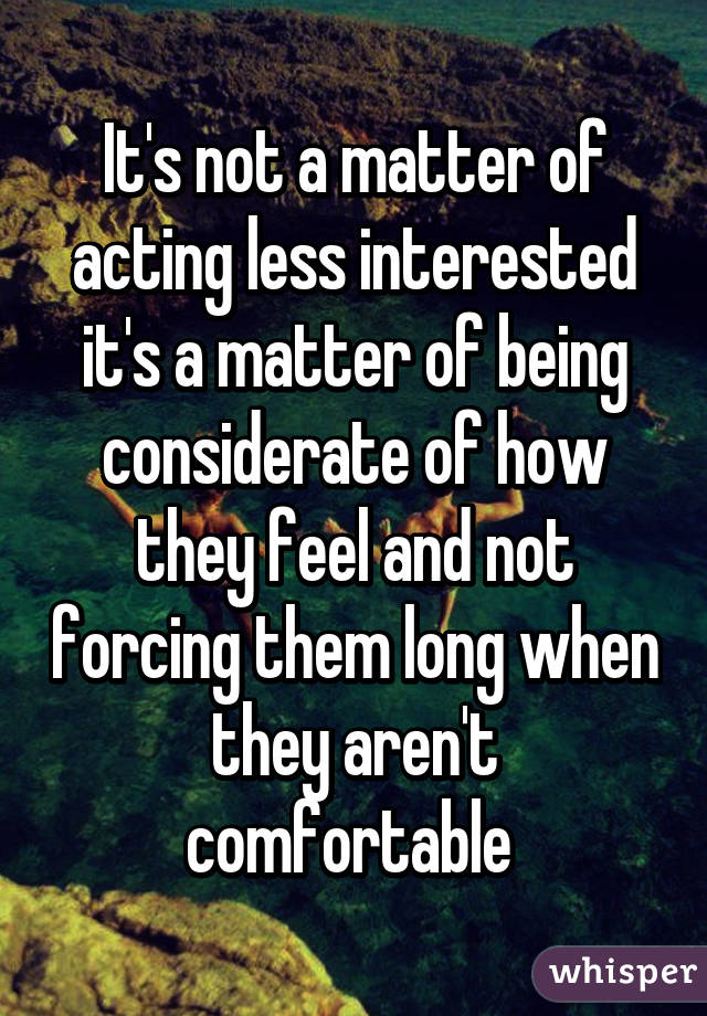 It's not a matter of acting less interested it's a matter of being considerate of how they feel and not forcing them long when they aren't comfortable 