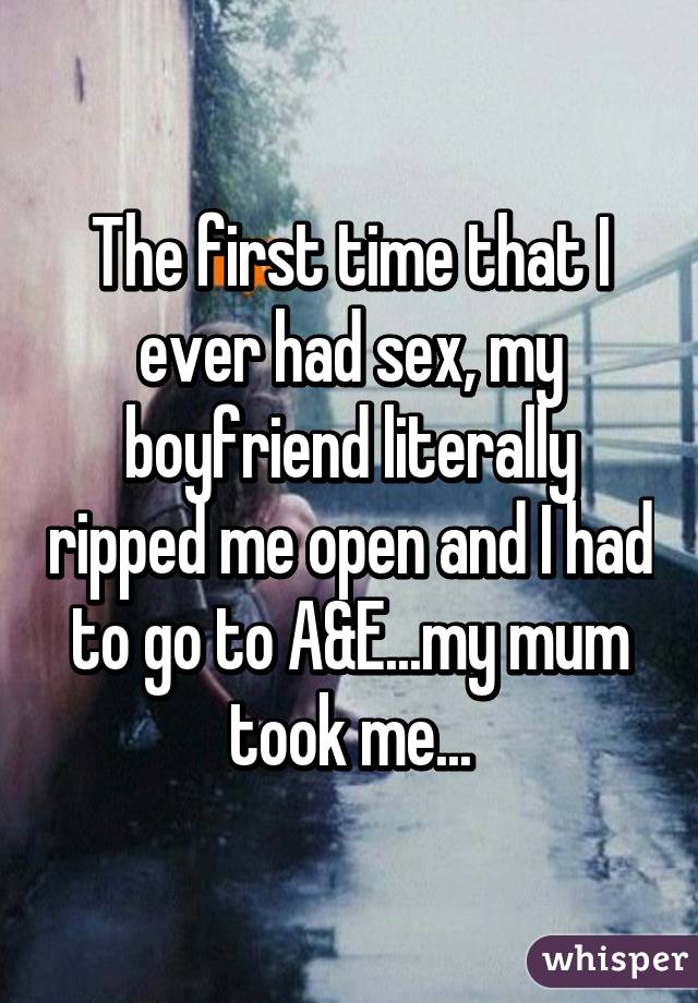 The first time that I ever had sex, my boyfriend literally ripped me open and I had to go to A&E...my mum took me...