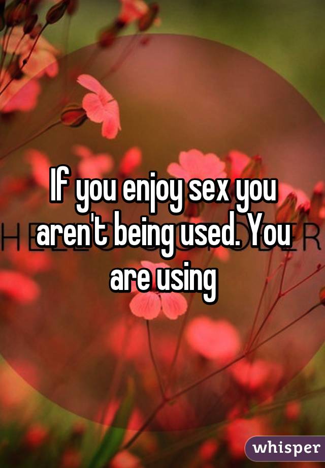 If you enjoy sex you aren't being used. You are using
