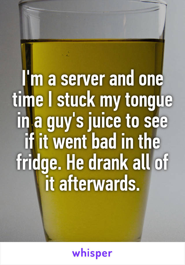 I'm a server and one time I stuck my tongue in a guy's juice to see if it went bad in the fridge. He drank all of it afterwards.