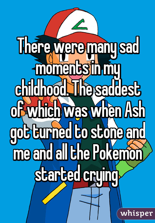 There were many sad moments in my childhood. The saddest of which was when Ash got turned to stone and me and all the Pokemon started crying 