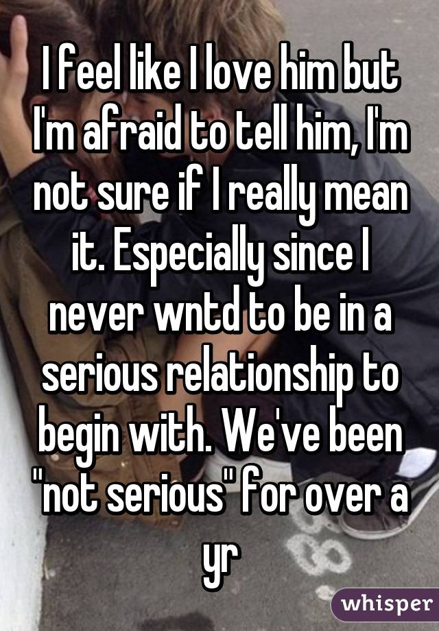 I feel like I love him but I'm afraid to tell him, I'm not sure if I really mean it. Especially since I never wntd to be in a serious relationship to begin with. We've been "not serious" for over a yr