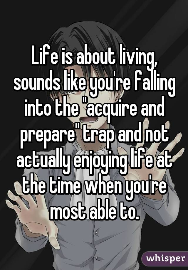 Life is about living, sounds like you're falling into the "acquire and prepare" trap and not actually enjoying life at the time when you're most able to.