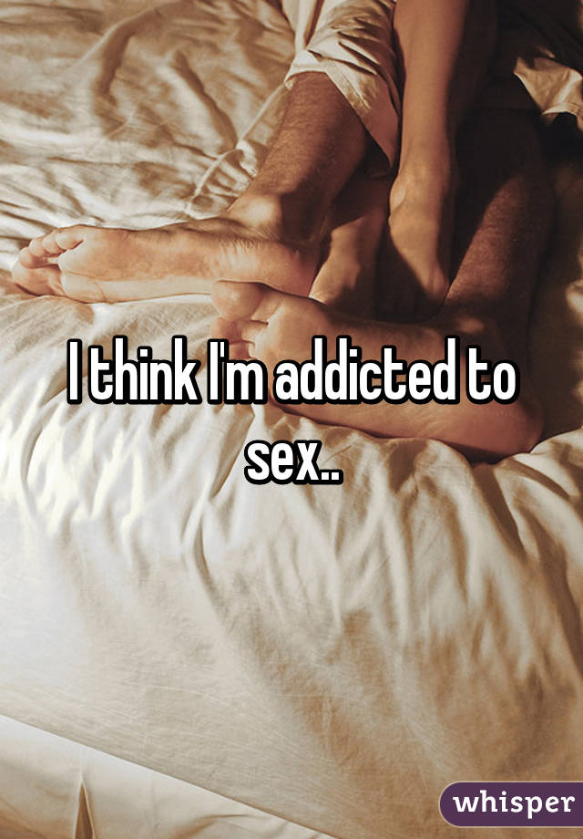 I think I'm addicted to sex..