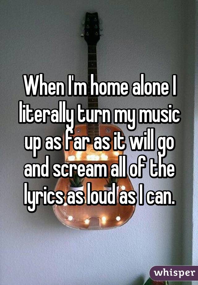 When I'm home alone I literally turn my music up as far as it will go and scream all of the lyrics as loud as I can.