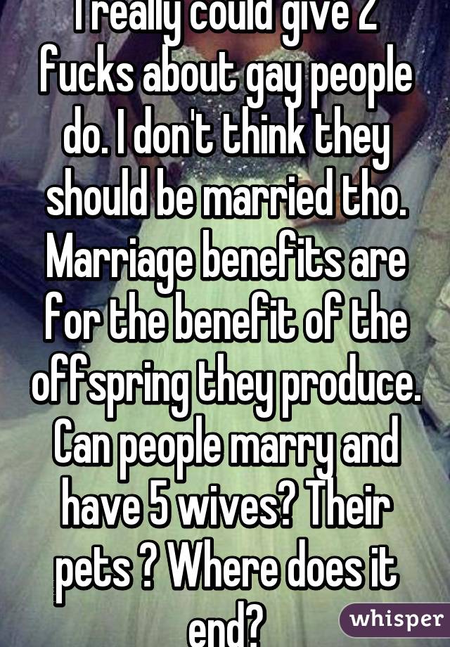 I really could give 2 fucks about gay people do. I don't think they should be married tho. Marriage benefits are for the benefit of the offspring they produce. Can people marry and have 5 wives? Their pets ? Where does it end?