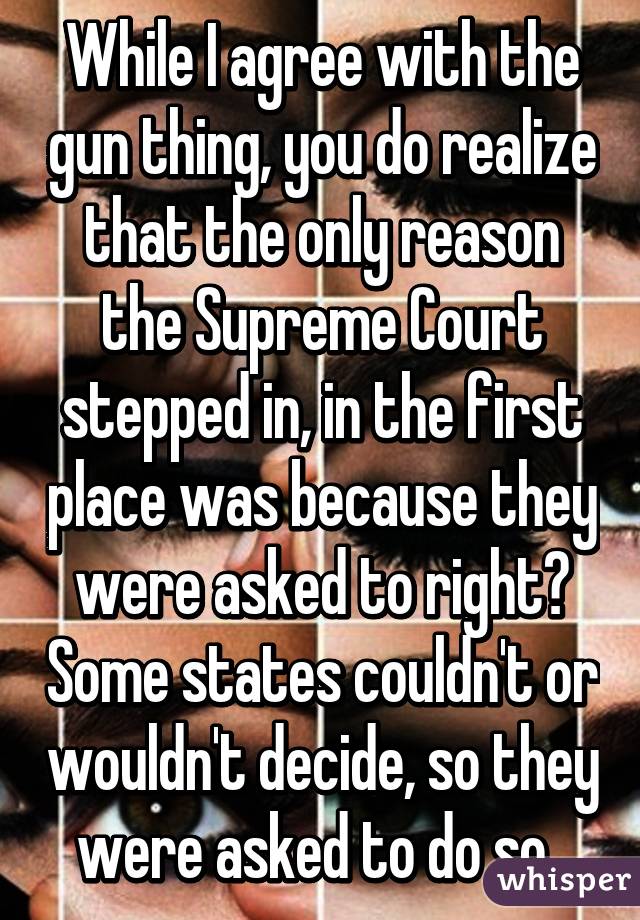 While I agree with the gun thing, you do realize that the only reason the Supreme Court stepped in, in the first place was because they were asked to right? Some states couldn't or wouldn't decide, so they were asked to do so. 