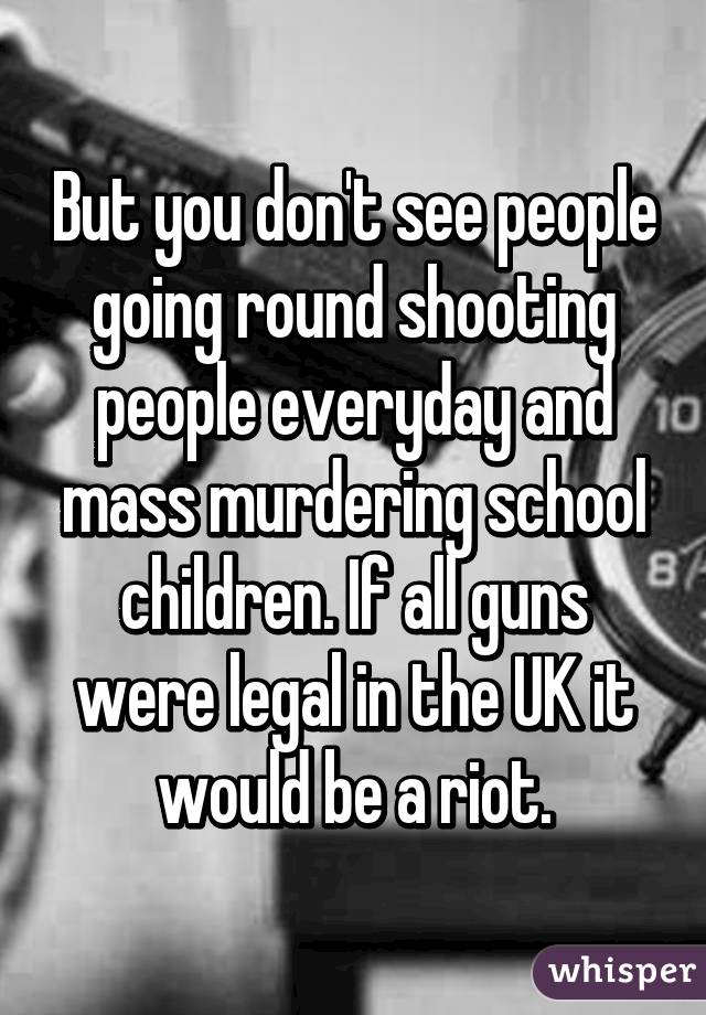 But you don't see people going round shooting people everyday and mass murdering school children. If all guns were legal in the UK it would be a riot.