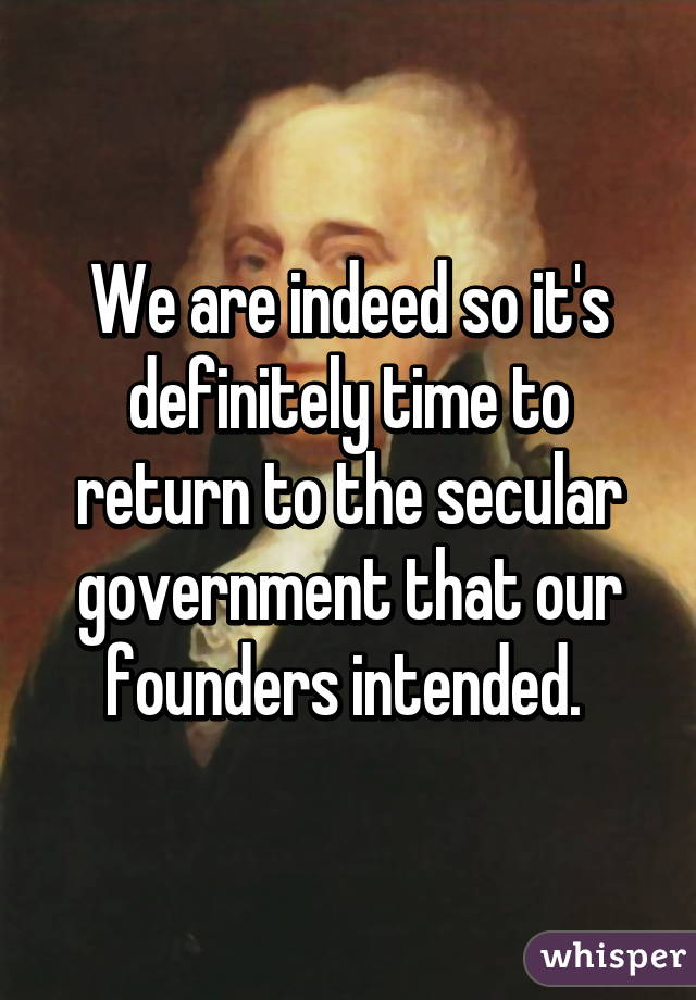 We are indeed so it's definitely time to return to the secular government that our founders intended. 