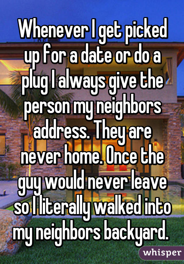 Whenever I get picked up for a date or do a plug I always give the person my neighbors address. They are never home. Once the guy would never leave so I literally walked into my neighbors backyard. 