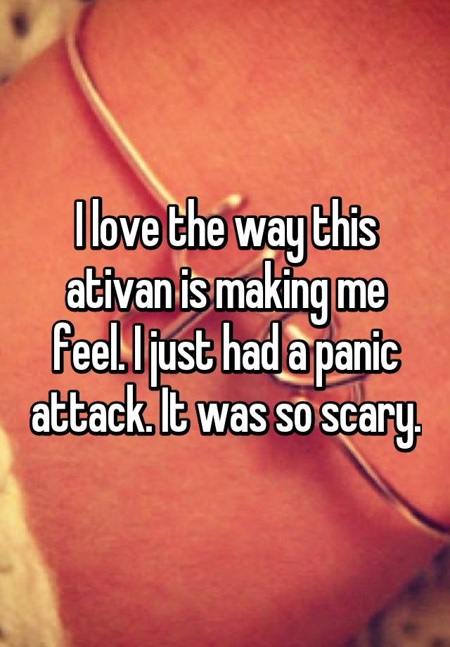 I love the way this ativan is making me feel. I just had a panic attack. It was so scary.