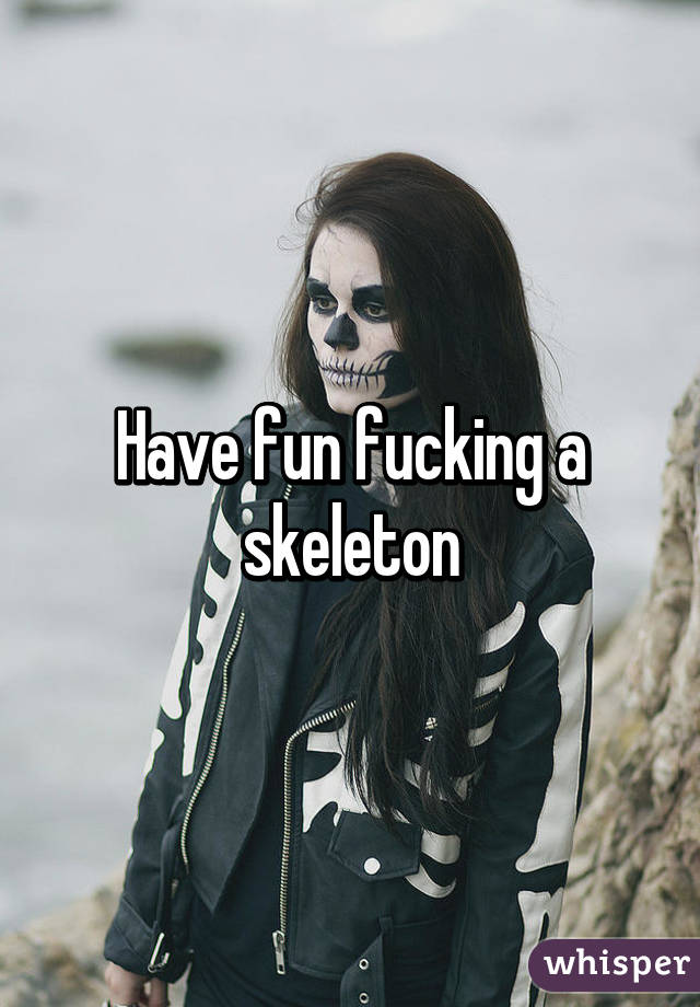 Have fun fucking a skeleton