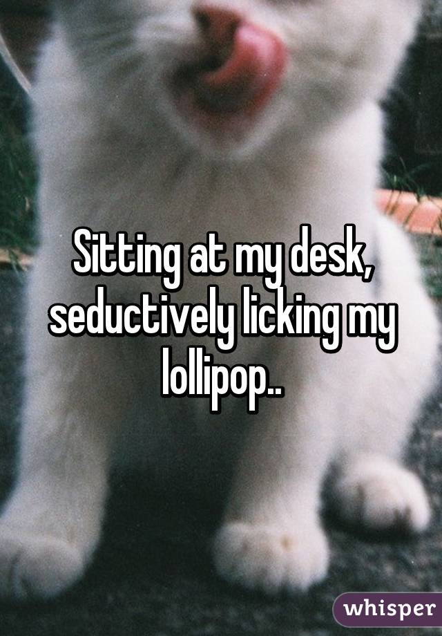 Sitting at my desk, seductively licking my lollipop..