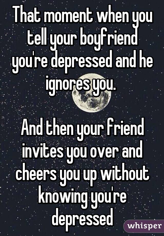 That moment when you tell your boyfriend you're depressed and he ignores you. 

And then your friend invites you over and cheers you up without knowing you're depressed