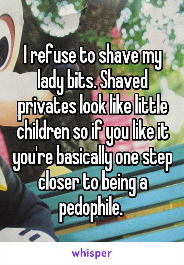 I refuse to shave my lady bits. Shaved privates look like little children so if you like it you're basically one step closer to being a pedophile. 