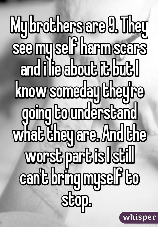 My brothers are 9. They see my self harm scars and i lie about it but I know someday they're going to understand what they are. And the worst part is I still can't bring myself to stop.  