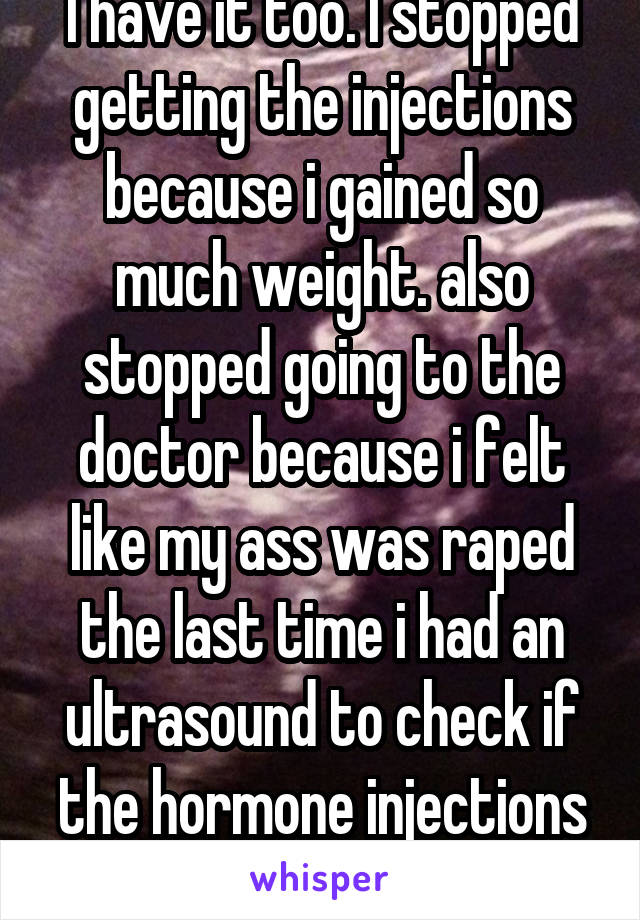 I have it too. I stopped getting the injections because i gained so much weight. also stopped going to the doctor because i felt like my ass was raped the last time i had an ultrasound to check if the hormone injections worked. 