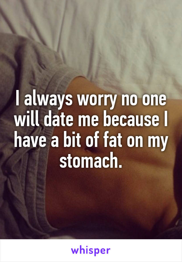 I always worry no one will date me because I have a bit of fat on my stomach.