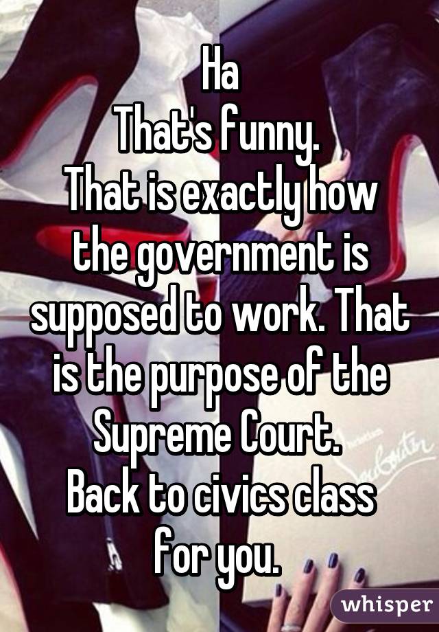 Ha
That's funny. 
That is exactly how the government is supposed to work. That is the purpose of the Supreme Court. 
Back to civics class for you. 