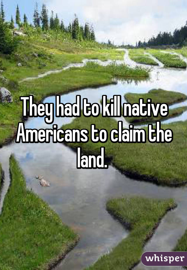 They had to kill native Americans to claim the land. 