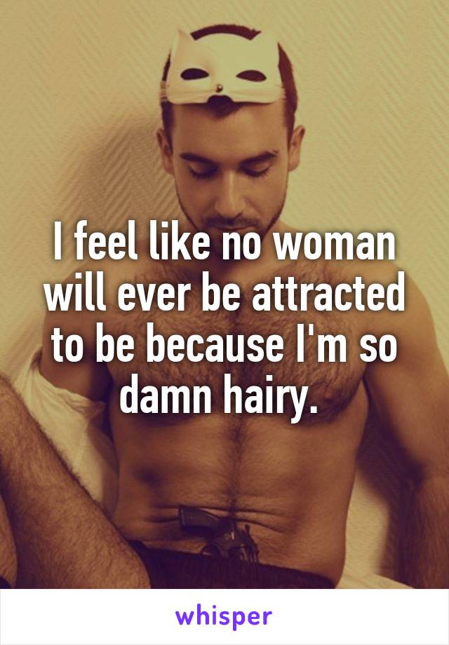 I feel like no woman will ever be attracted to be because I'm so damn hairy. 