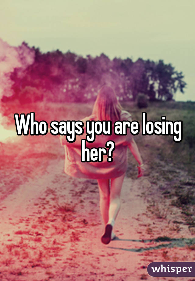 Who says you are losing her?