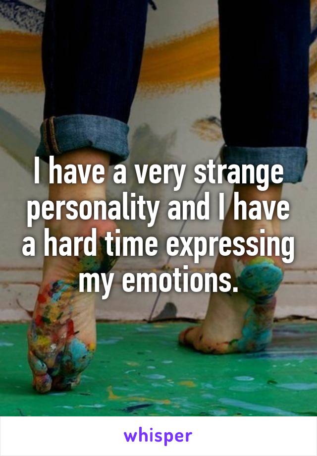 I have a very strange personality and I have a hard time expressing my emotions.