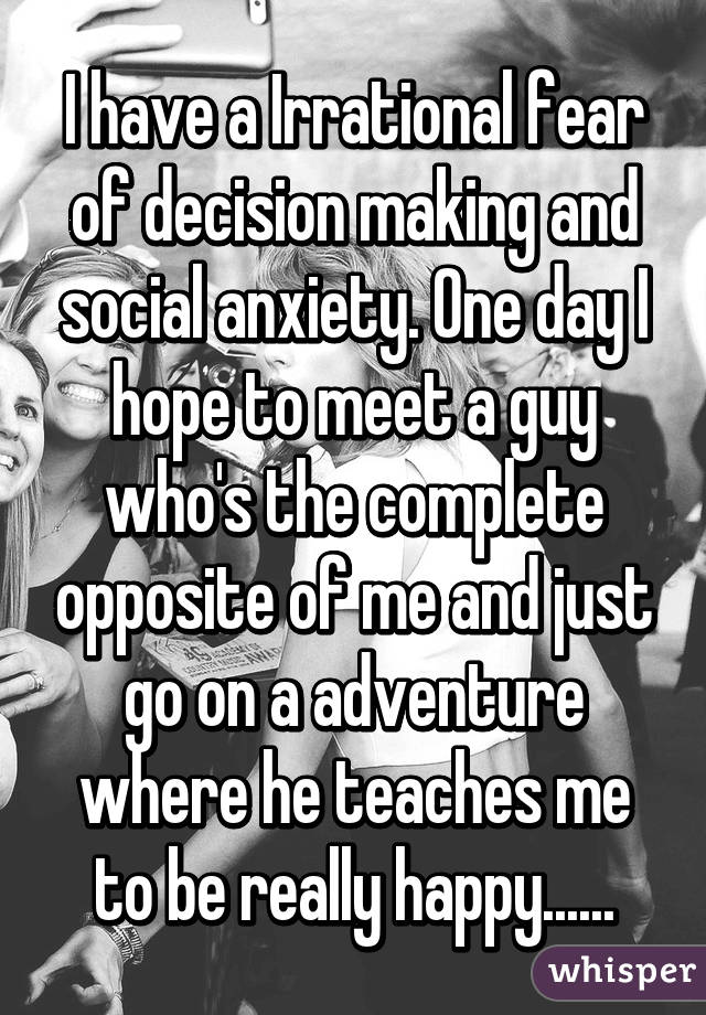 I have a Irrational fear of decision making and social anxiety. One day I hope to meet a guy who's the complete opposite of me and just go on a adventure where he teaches me to be really happy......