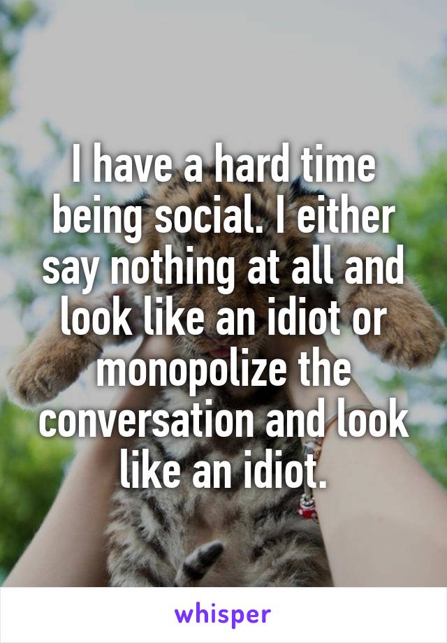I have a hard time being social. I either say nothing at all and look like an idiot or monopolize the conversation and look like an idiot.