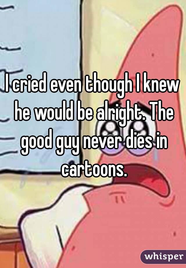 I cried even though I knew he would be alright. The good guy never dies in cartoons.