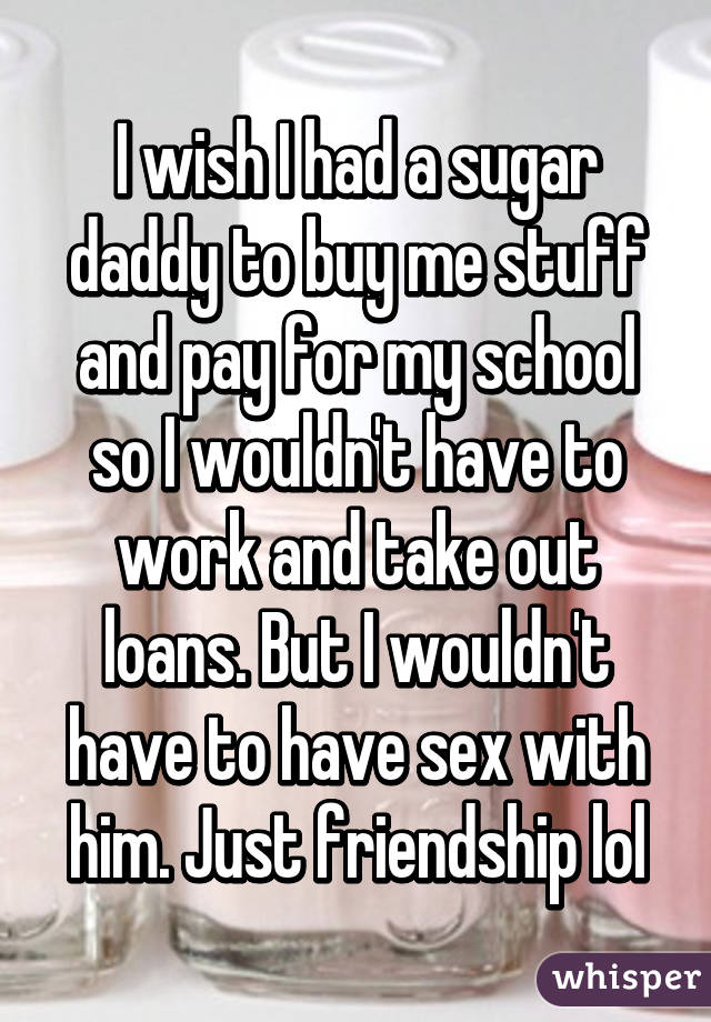 I wish I had a sugar daddy to buy me stuff and pay for my school so I wouldn't have to work and take out loans. But I wouldn't have to have sex with him. Just friendship lol