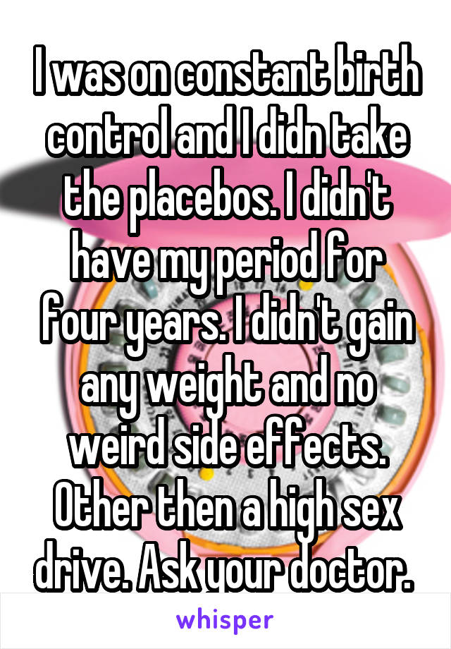 I was on constant birth control and I didn take the placebos. I didn't have my period for four years. I didn't gain any weight and no weird side effects. Other then a high sex drive. Ask your doctor. 