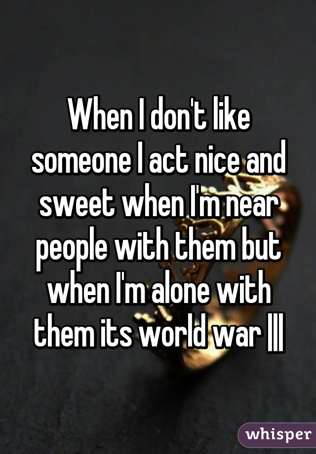 When I don't like someone I act nice and sweet when I'm near people with them but when I'm alone with them its world war |||
