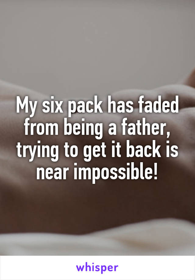 My six pack has faded from being a father, trying to get it back is near impossible!
