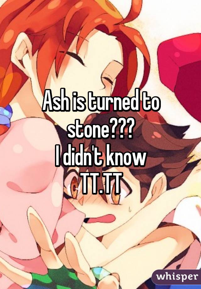 Ash is turned to stone???
I didn't know
TT.TT