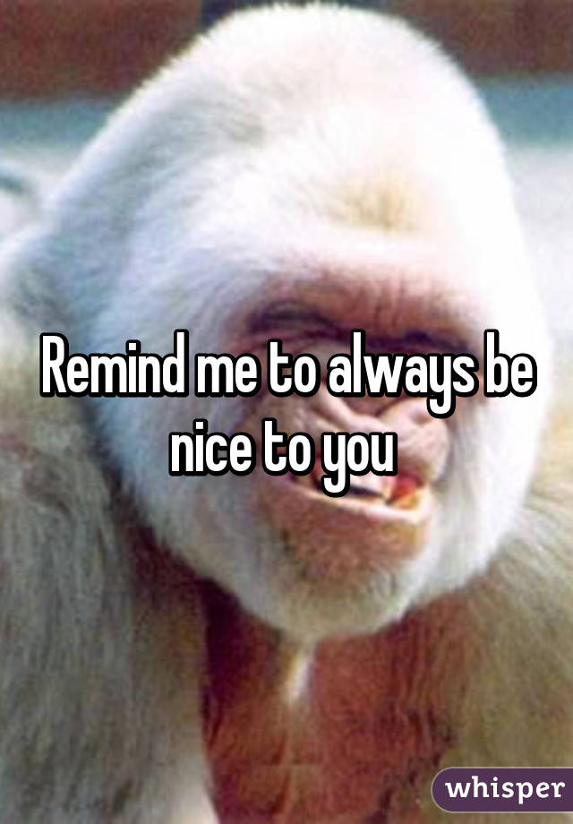Remind me to always be nice to you 