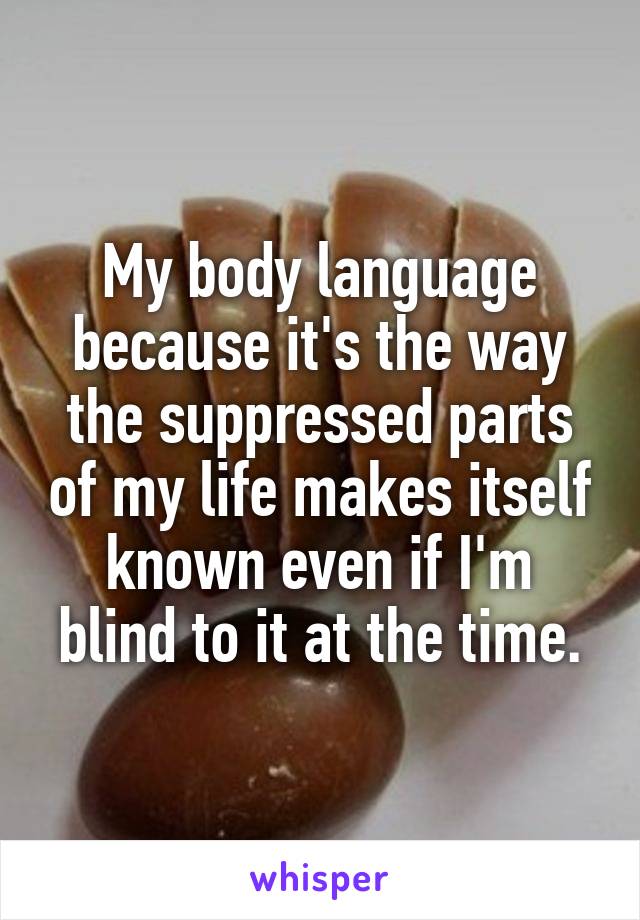My body language because it's the way the suppressed parts of my life makes itself known even if I'm blind to it at the time.