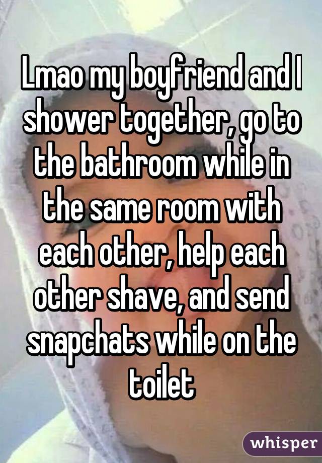 Lmao my boyfriend and I shower together, go to the bathroom while in the same room with each other, help each other shave, and send snapchats while on the toilet
