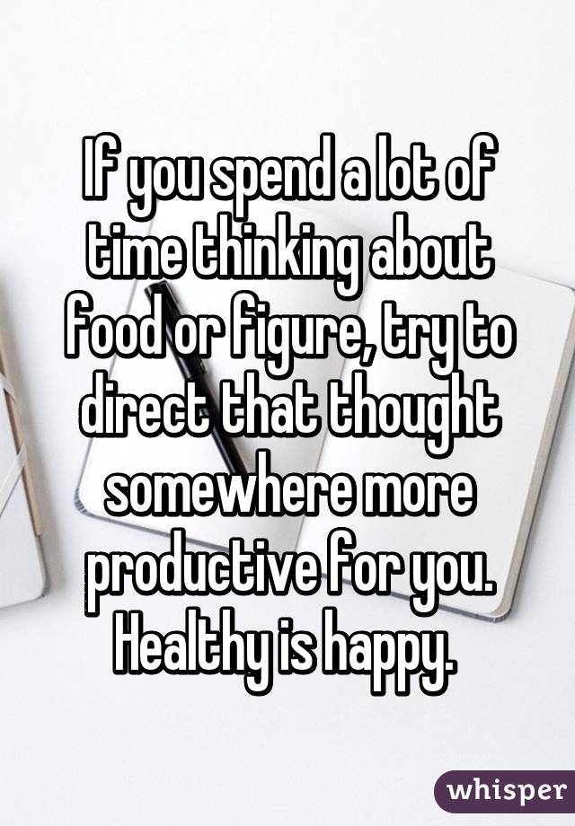 If you spend a lot of time thinking about food or figure, try to direct that thought somewhere more productive for you. Healthy is happy. 