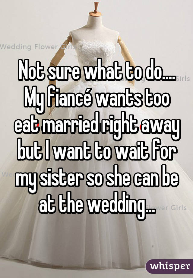 Not sure what to do.... My fiancé wants too eat married right away but I want to wait for my sister so she can be at the wedding...