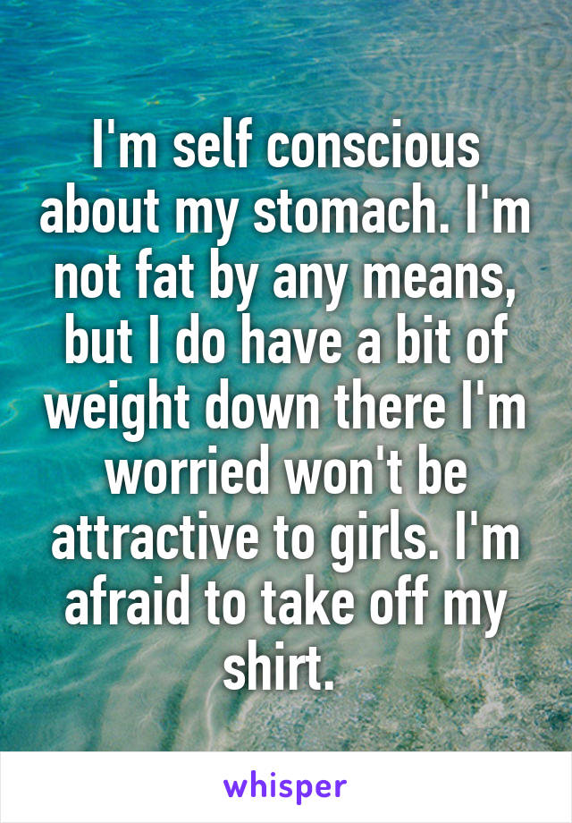 I'm self conscious about my stomach. I'm not fat by any means, but I do have a bit of weight down there I'm worried won't be attractive to girls. I'm afraid to take off my shirt. 