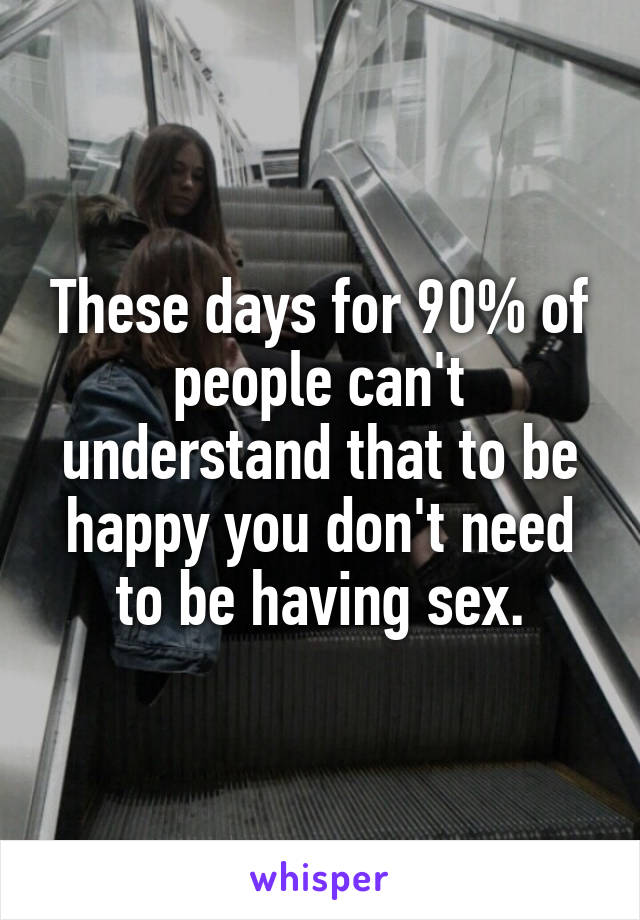 These days for 90% of people can't understand that to be happy you don't need to be having sex.