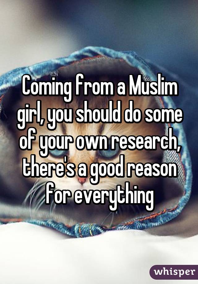 Coming from a Muslim girl, you should do some of your own research, there's a good reason for everything
