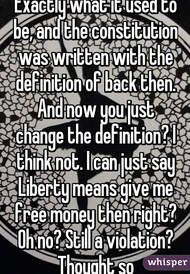 Exactly what it used to be, and the constitution was written with the definition of back then. And now you just change the definition? I think not. I can just say Liberty means give me free money then right? Oh no? Still a violation? Thought so