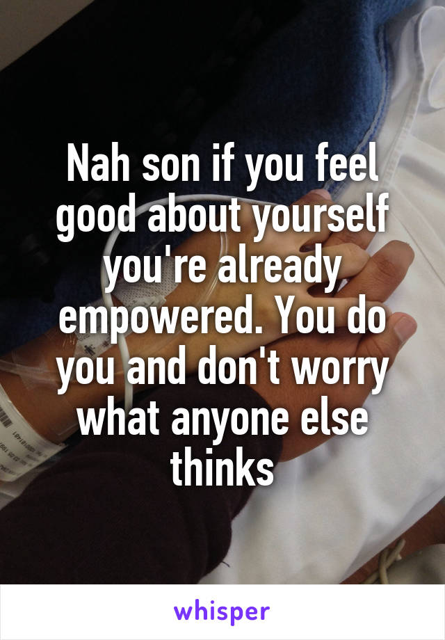 Nah son if you feel good about yourself you're already empowered. You do you and don't worry what anyone else thinks
