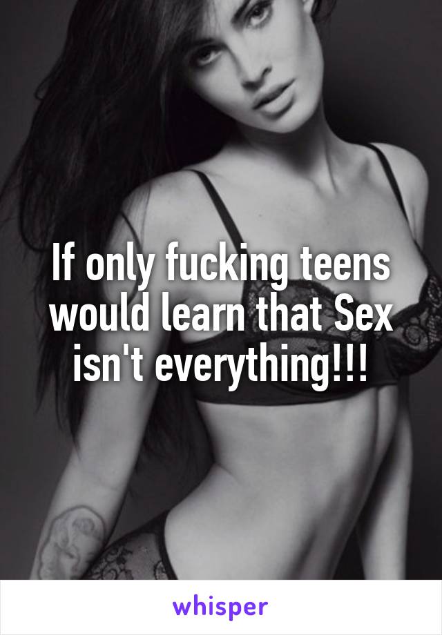 If only fucking teens would learn that Sex isn't everything!!!