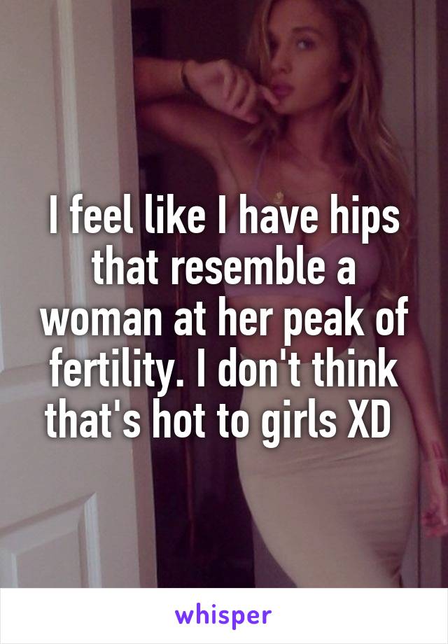 I feel like I have hips that resemble a woman at her peak of fertility. I don't think that's hot to girls XD 