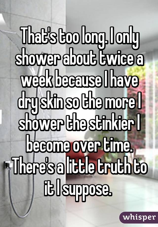 That's too long. I only shower about twice a week because I have dry skin so the more I shower the stinkier I become over time. There's a little truth to it I suppose. 