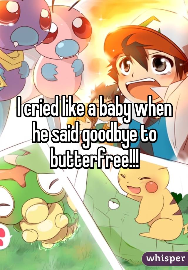 I cried like a baby when he said goodbye to butterfree!!!